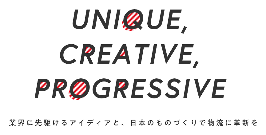 UNIQUE CREATIVE, PROGRESSIVE Bring innovation to the logistics world with ideas leading the logistics business and Japan’s manufacturing technology